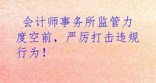  会计师事务所监管力度空前，严厉打击违规行为！