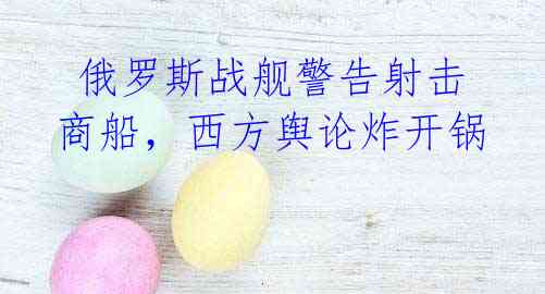  俄罗斯战舰警告射击商船，西方舆论炸开锅