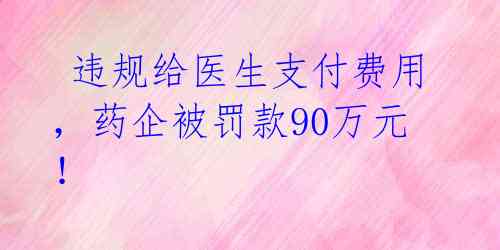  违规给医生支付费用，药企被罚款90万元！ 