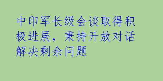 中印军长级会谈取得积极进展，秉持开放对话解决剩余问题