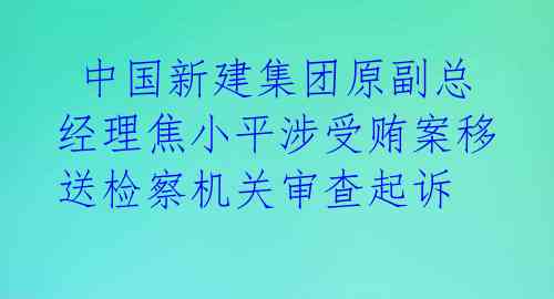  中国新建集团原副总经理焦小平涉受贿案移送检察机关审查起诉