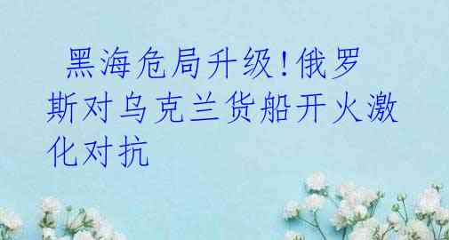  黑海危局升级!俄罗斯对乌克兰货船开火激化对抗
