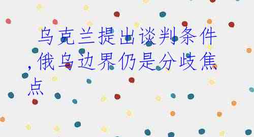  乌克兰提出谈判条件,俄乌边界仍是分歧焦点