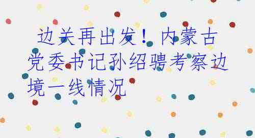  边关再出发！内蒙古党委书记孙绍骋考察边境一线情况