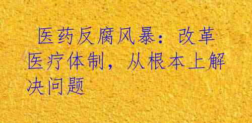  医药反腐风暴：改革医疗体制，从根本上解决问题