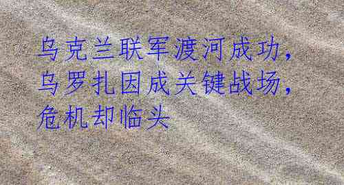 乌克兰联军渡河成功，乌罗扎因成关键战场，危机却临头