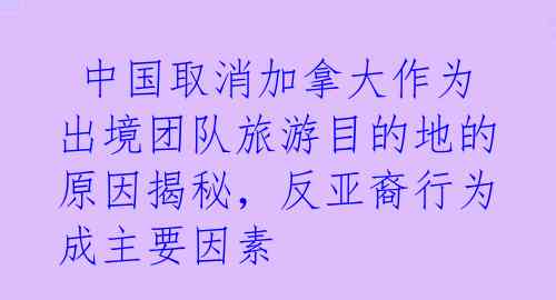 中国取消加拿大作为出境团队旅游目的地的原因揭秘，反亚裔行为成主要因素