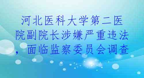  河北医科大学第二医院副院长涉嫌严重违法，面临监察委员会调查