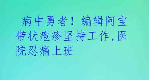  病中勇者！编辑阿宝带状疱疹坚持工作,医院忍痛上班