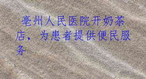  亳州人民医院开奶茶店，为患者提供便民服务