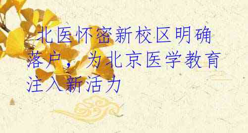  北医怀密新校区明确落户，为北京医学教育注入新活力