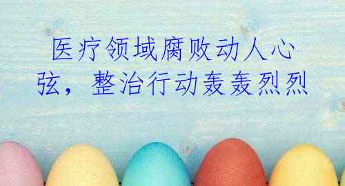  医疗领域腐败动人心弦，整治行动轰轰烈烈