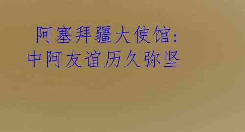  阿塞拜疆大使馆: 中阿友谊历久弥坚
