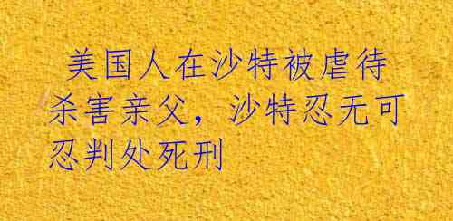  美国人在沙特被虐待杀害亲父，沙特忍无可忍判处死刑