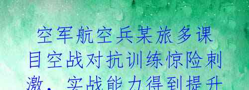  空军航空兵某旅多课目空战对抗训练惊险刺激，实战能力得到提升