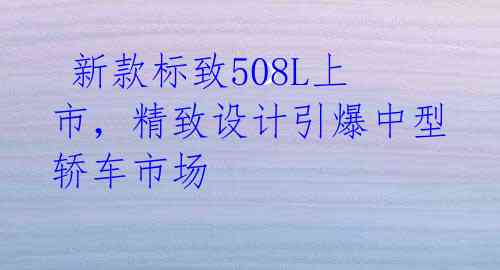  新款标致508L上市，精致设计引爆中型轿车市场