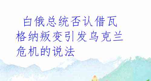  白俄总统否认借瓦格纳叛变引发乌克兰危机的说法