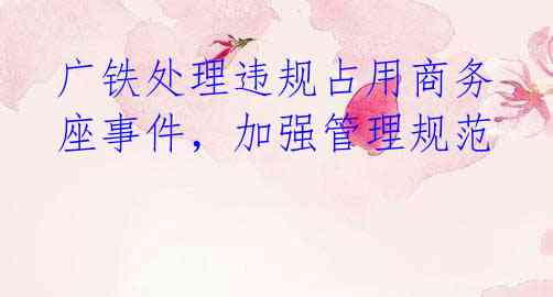 广铁处理违规占用商务座事件，加强管理规范