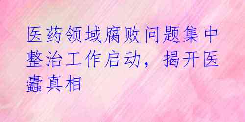医药领域腐败问题集中整治工作启动，揭开医蠹真相