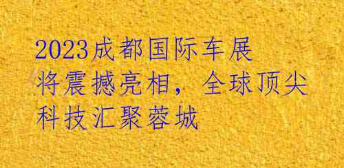 2023成都国际车展将震撼亮相,全球顶尖科技汇聚蓉城