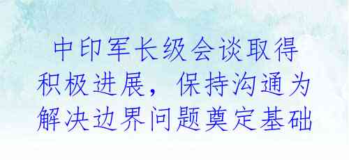  中印军长级会谈取得积极进展，保持沟通为解决边界问题奠定基础