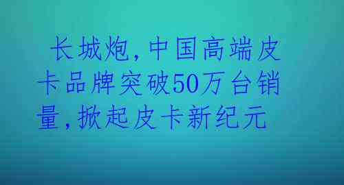  长城炮,中国高端皮卡品牌突破50万台销量,掀起皮卡新纪元