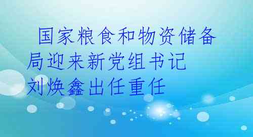  国家粮食和物资储备局迎来新党组书记 刘焕鑫出任重任