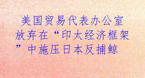 美国贸易代表办公室放弃在“印太经济框架”中施压日本反捕鲸