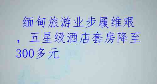  缅甸旅游业步履维艰，五星级酒店套房降至300多元