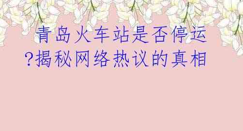  青岛火车站是否停运?揭秘网络热议的真相