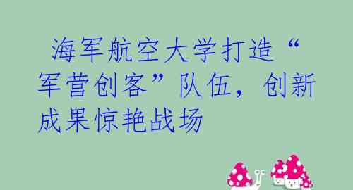  海军航空大学打造“军营创客”队伍，创新成果惊艳战场
