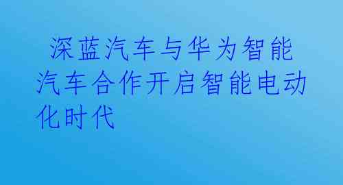  深蓝汽车与华为智能汽车合作开启智能电动化时代