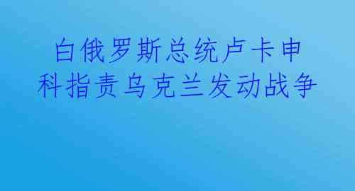  白俄罗斯总统卢卡申科指责乌克兰发动战争