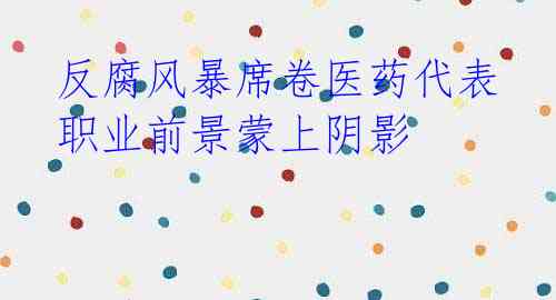  反腐风暴席卷医药代表 职业前景蒙上阴影