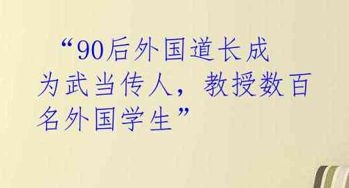 “90后外国道长成为武当传人，教授数百名外国学生”