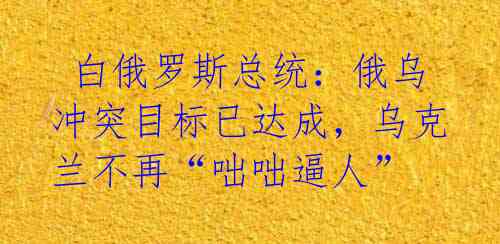  白俄罗斯总统：俄乌冲突目标已达成，乌克兰不再“咄咄逼人”