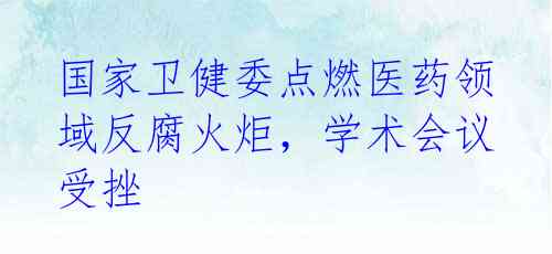 国家卫健委点燃医药领域反腐火炬，学术会议受挫