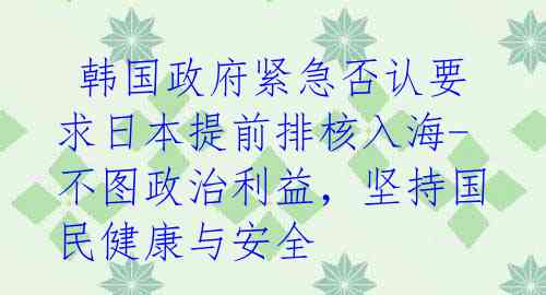  韩国政府紧急否认要求日本提前排核入海-不图政治利益，坚持国民健康与安全