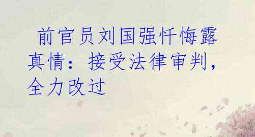  前官员刘国强忏悔露真情：接受法律审判，全力改过