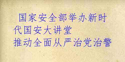  国家安全部举办新时代国安大讲堂 推动全面从严治党治警