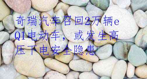奇瑞汽车召回2万辆eQ1电动车，或发生高压下电安全隐患