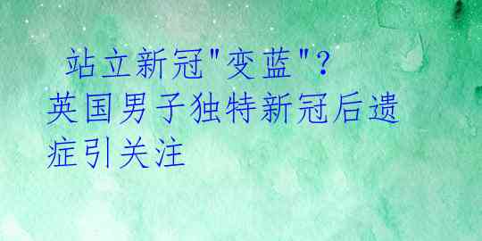  站立新冠"变蓝"？英国男子独特新冠后遗症引关注