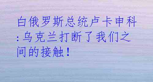 白俄罗斯总统卢卡申科:乌克兰打断了我们之间的接触！