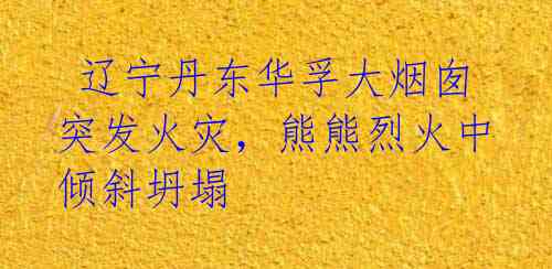  辽宁丹东华孚大烟囱突发火灾，熊熊烈火中倾斜坍塌