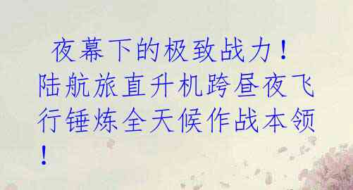 夜幕下的极致战力！陆航旅直升机跨昼夜飞行锤炼全天候作战本领！