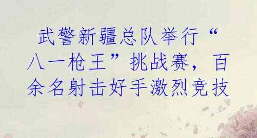  武警新疆总队举行“八一枪王”挑战赛，百余名射击好手激烈竞技