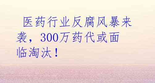  医药行业反腐风暴来袭，300万药代或面临淘汰！