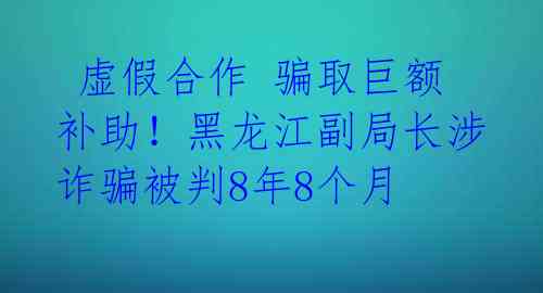  虚假合作 骗取巨额补助！黑龙江副局长涉诈骗被判8年8个月