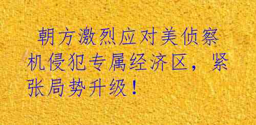 朝方激烈应对美侦察机侵犯专属经济区，紧张局势升级！