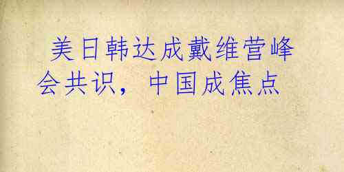  美日韩达成戴维营峰会共识，中国成焦点